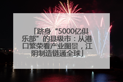 跻身“5000亿俱乐部”的县级市：从港口繁荣看产业图景，江阴制造链通全球