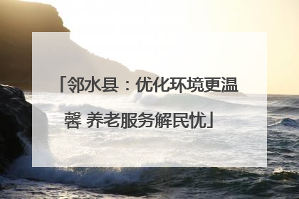 邻水县：优化环境更温馨 养老服务解民忧