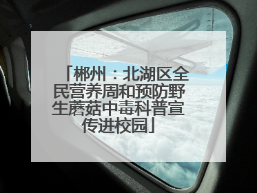 郴州：北湖区全民营养周和预防野生蘑菇中毒科普宣传进校园