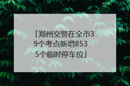 郑州交警在全市39个考点新增8535个临时停车位