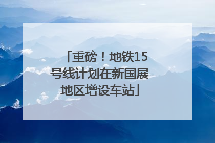 重磅！地铁15号线计划在新国展地区增设车站