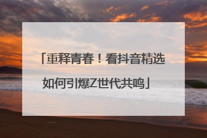 重释青春！看抖音精选如何引爆Z世代共鸣