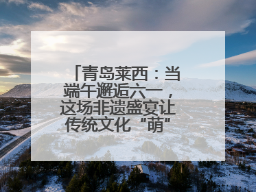 青岛莱西：当端午邂逅六一，这场非遗盛宴让传统文化“萌”出新花样！