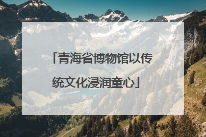 青海省博物馆以传统文化浸润童心