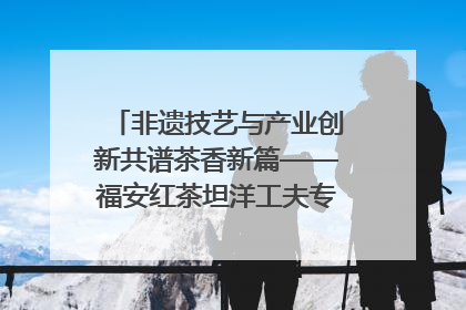 非遗技艺与产业创新共谱茶香新篇——福安红茶坦洋工夫专场推介会在京举办