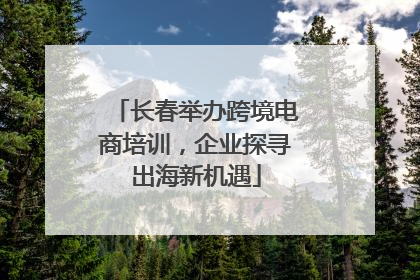 长春举办跨境电商培训，企业探寻出海新机遇