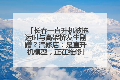 长春一直升机被拖运时与高架桥发生剐蹭？汽修店：是直升机模型，正在维修