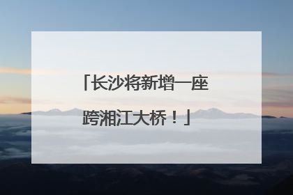 长沙将新增一座跨湘江大桥！