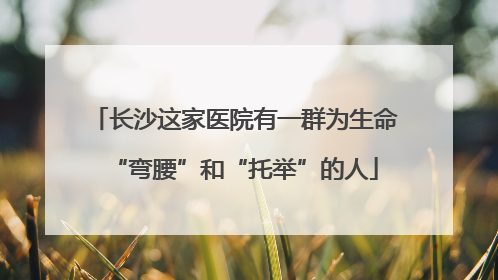 长沙这家医院有一群为生命“弯腰”和“托举”的人