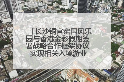 长沙铜官窑国风乐园与香港金彩假期签署战略合作框架协议 实现相关入境游业务增收超亿元