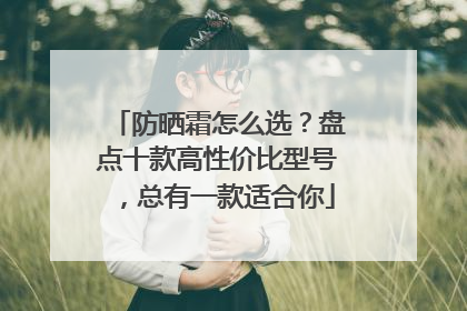 防晒霜怎么选？盘点十款高性价比型号，总有一款适合你