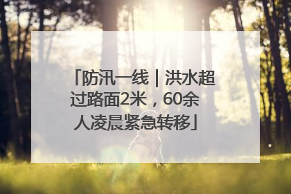 防汛一线｜洪水超过路面2米，60余人凌晨紧急转移