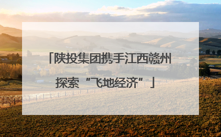 陕投集团携手江西赣州 探索“飞地经济”