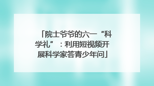 院士爷爷的六一“科学礼”：利用短视频开展科学家答青少年问