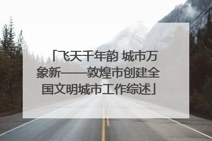 飞天千年韵 城市万象新——敦煌市创建全国文明城市工作综述