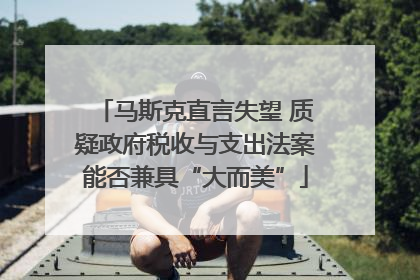 马斯克直言失望 质疑政府税收与支出法案能否兼具“大而美”