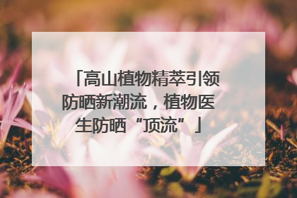 高山植物精萃引领防晒新潮流，植物医生防晒“顶流”