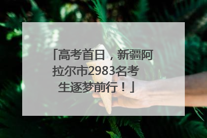 高考首日，新疆阿拉尔市2983名考生逐梦前行！