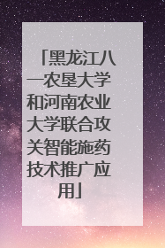 黑龙江八一农垦大学和河南农业大学联合攻关智能施药技术推广应用