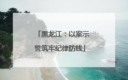 黑龙江：以案示警筑牢纪律防线
