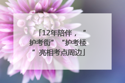 12年陪伴，“护考街”“护考楼”亮相考点周边