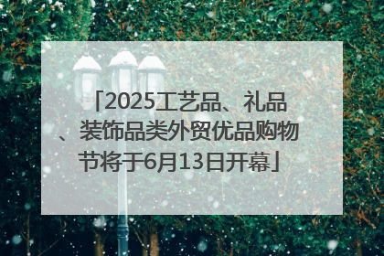 2025工艺品、礼品、装饰品类外贸优品购物节将于6月13日开幕