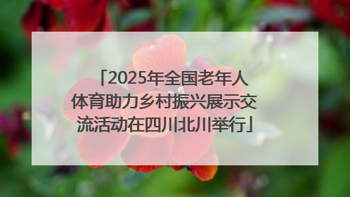 2025年全国老年人体育助力乡村振兴展示交流活动在四川北川举行