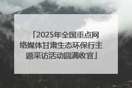 2025年全国重点网络媒体甘肃生态环保行主题采访活动圆满收官