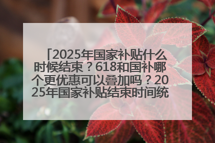 2025年国家补贴什么时候结束？618和国补哪个更优惠可以叠加吗？2025年国家补贴结束时间统一为12月31日