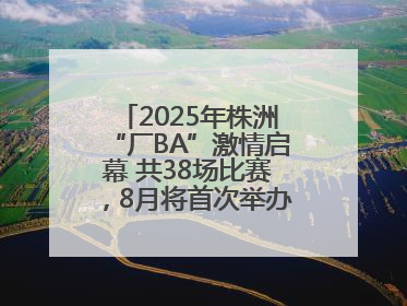 2025年株洲“厂BA”激情启幕 共38场比赛，8月将首次举办全国邀请赛