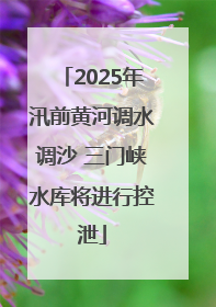 2025年汛前黄河调水调沙 三门峡水库将进行控泄