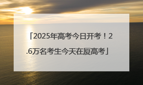 2025年高考今日开考！2.6万名考生今天在厦高考