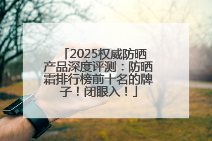 2025权威防晒产品深度评测：防晒霜排行榜前十名的牌子！闭眼入！