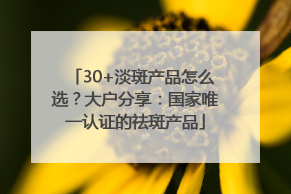 30+淡斑产品怎么选？大户分享：国家唯一认证的祛斑产品