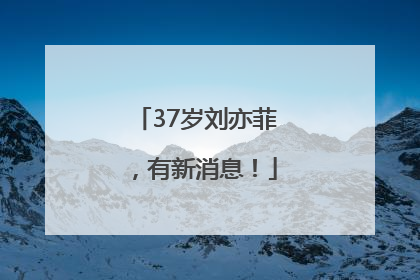 37岁刘亦菲，有新消息！