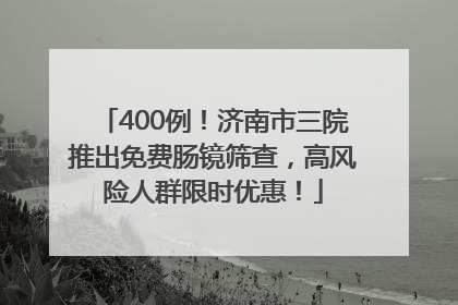 400例！济南市三院推出免费肠镜筛查，高风险人群限时优惠！