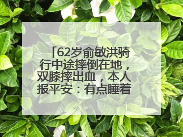 62岁俞敏洪骑行中途摔倒在地，双膝摔出血，本人报平安：有点睡着了，皮外伤，不用担心