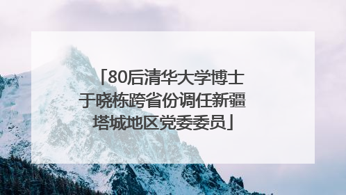 80后清华大学博士于晓栋跨省份调任新疆塔城地区党委委员