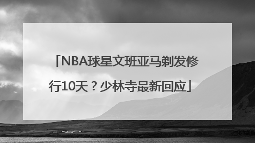 NBA球星文班亚马剃发修行10天？少林寺最新回应